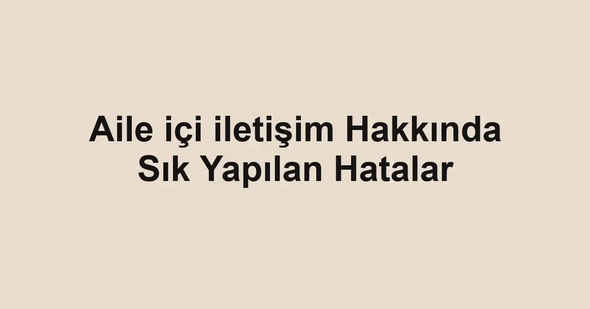 Aile içi iletişim Hakkında Sık Yapılan Hatalar
