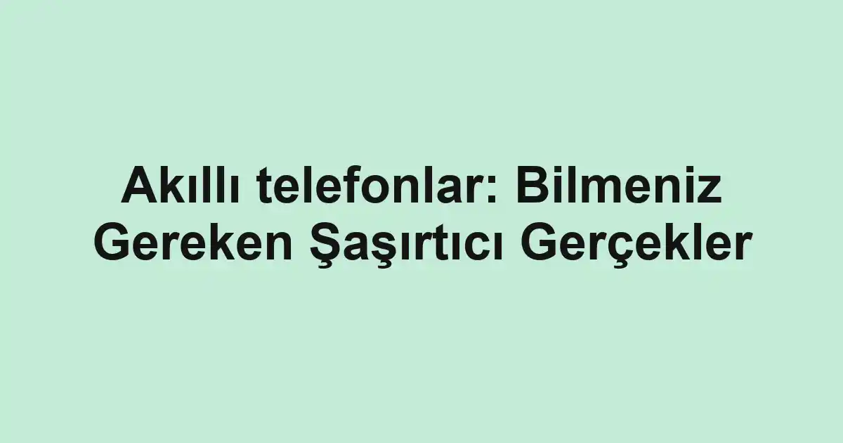 Akıllı telefonlar: Bilmeniz Gereken Şaşırtıcı Gerçekler