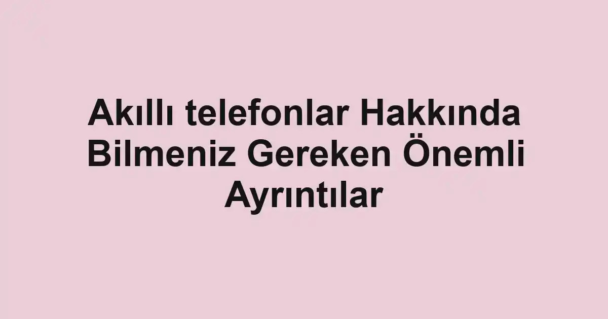 Akıllı telefonlar Hakkında Bilmeniz Gereken Önemli Ayrıntılar