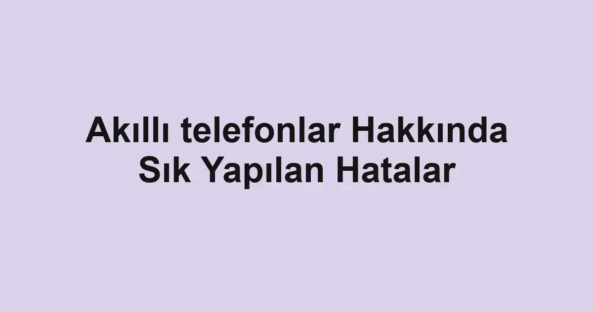 Akıllı telefonlar Hakkında Sık Yapılan Hatalar