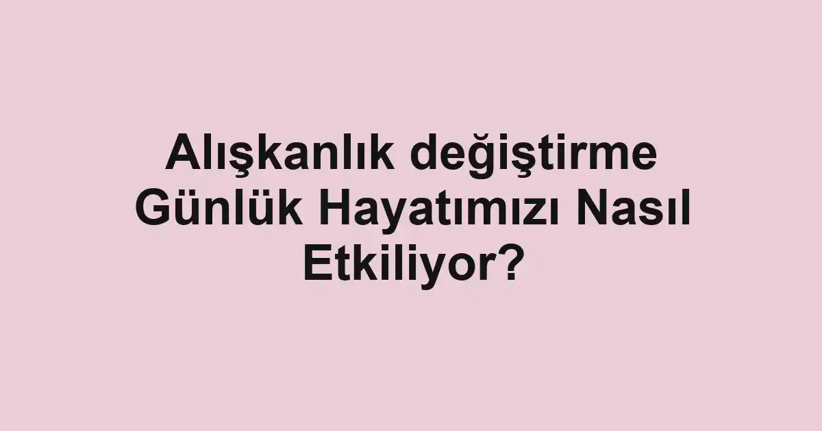 Alışkanlık değiştirme Günlük Hayatımızı Nasıl Etkiliyor?