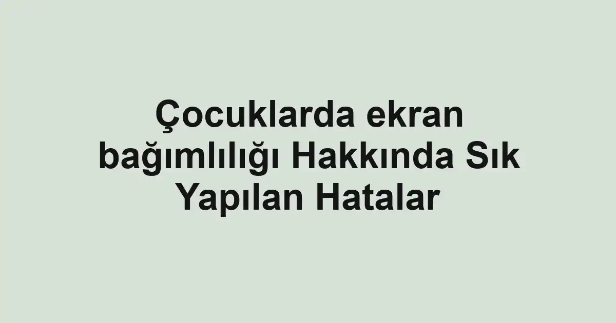 Çocuklarda ekran bağımlılığı Hakkında Sık Yapılan Hatalar