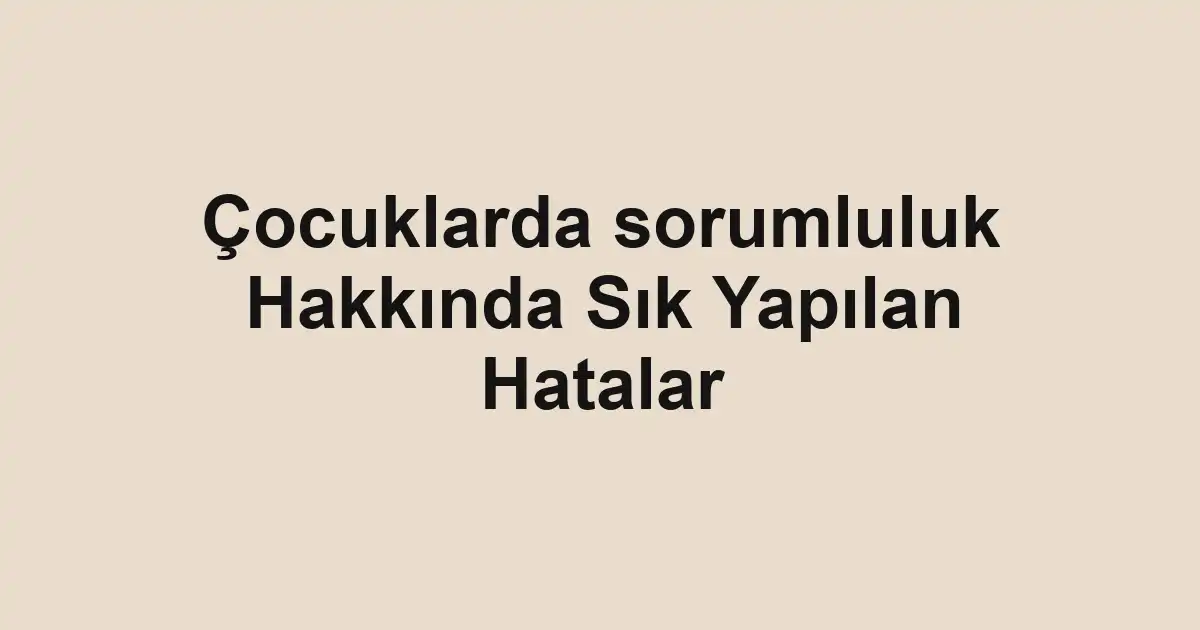 Çocuklarda sorumluluk Hakkında Sık Yapılan Hatalar