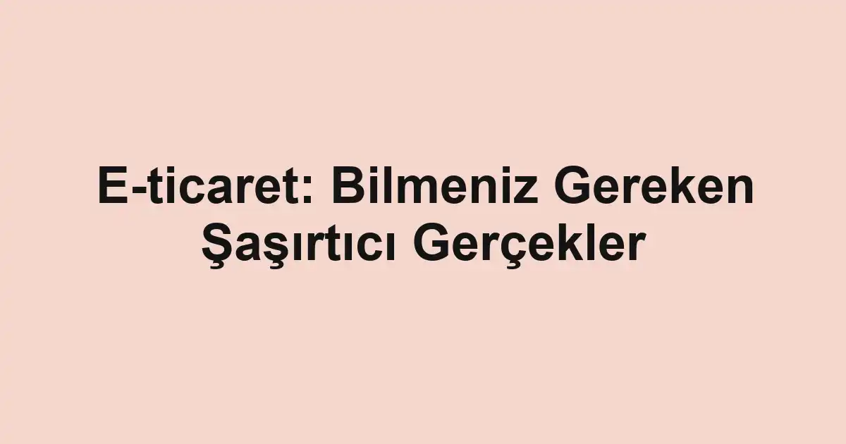 E-ticaret: Bilmeniz Gereken Şaşırtıcı Gerçekler