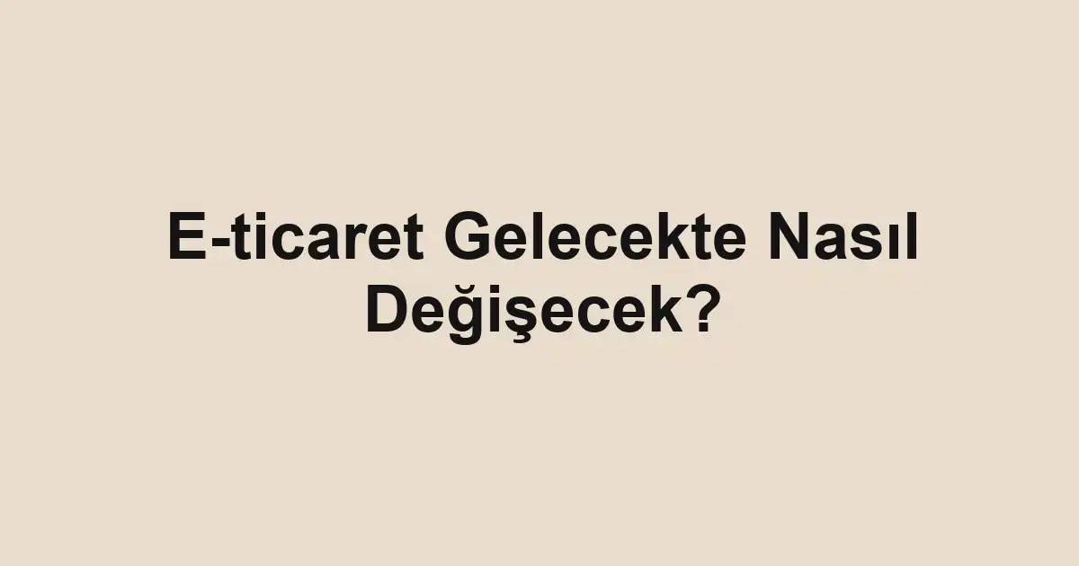 E-ticaret Gelecekte Nasıl Değişecek?