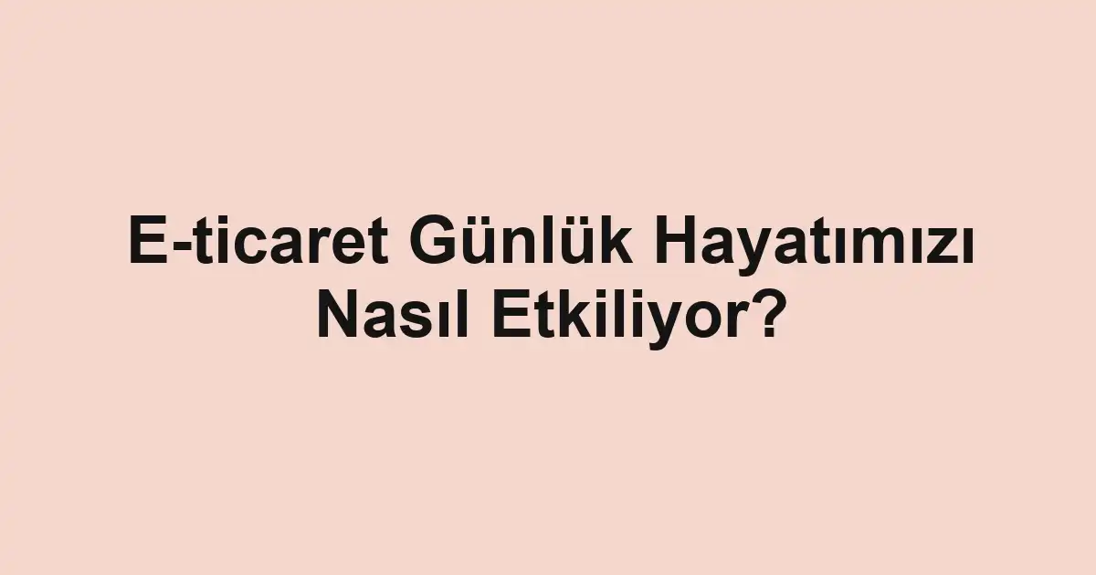 E-ticaret Günlük Hayatımızı Nasıl Etkiliyor?