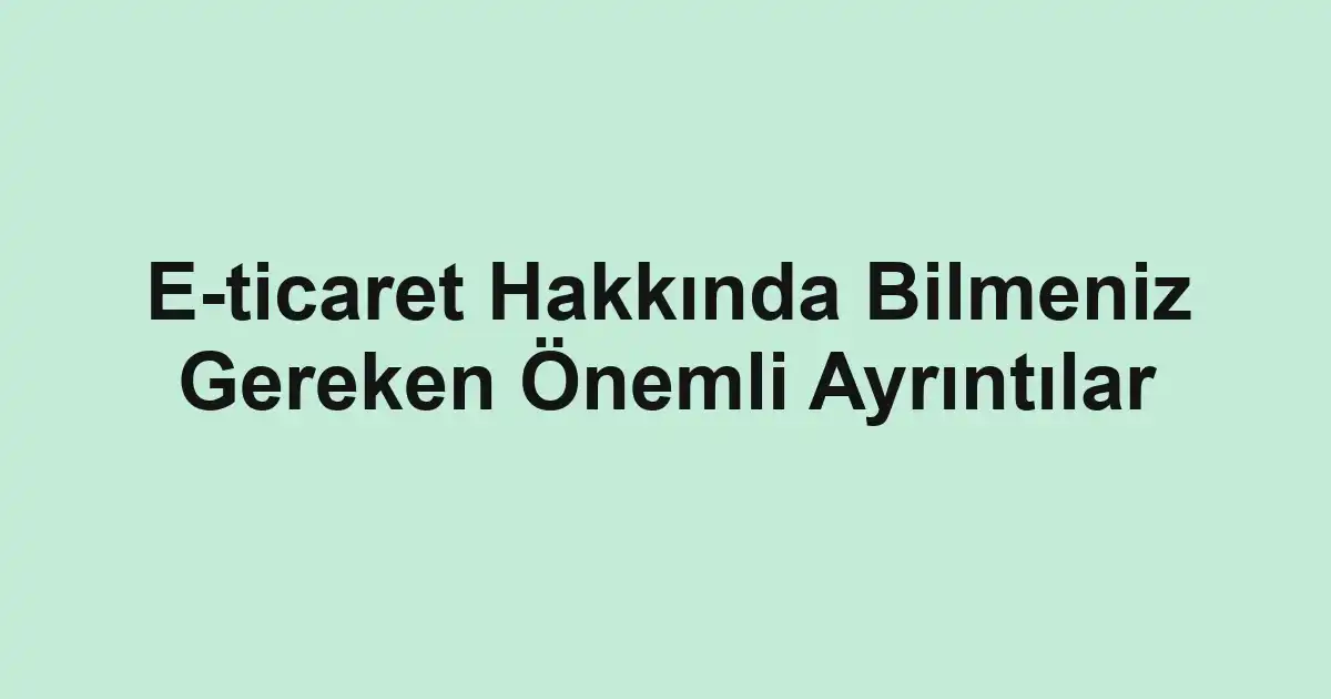 E-ticaret Hakkında Bilmeniz Gereken Önemli Ayrıntılar