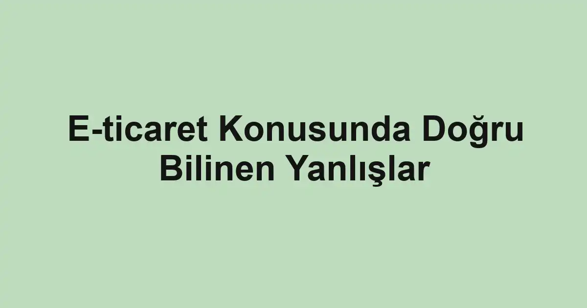 E-ticaret Konusunda Doğru Bilinen Yanlışlar