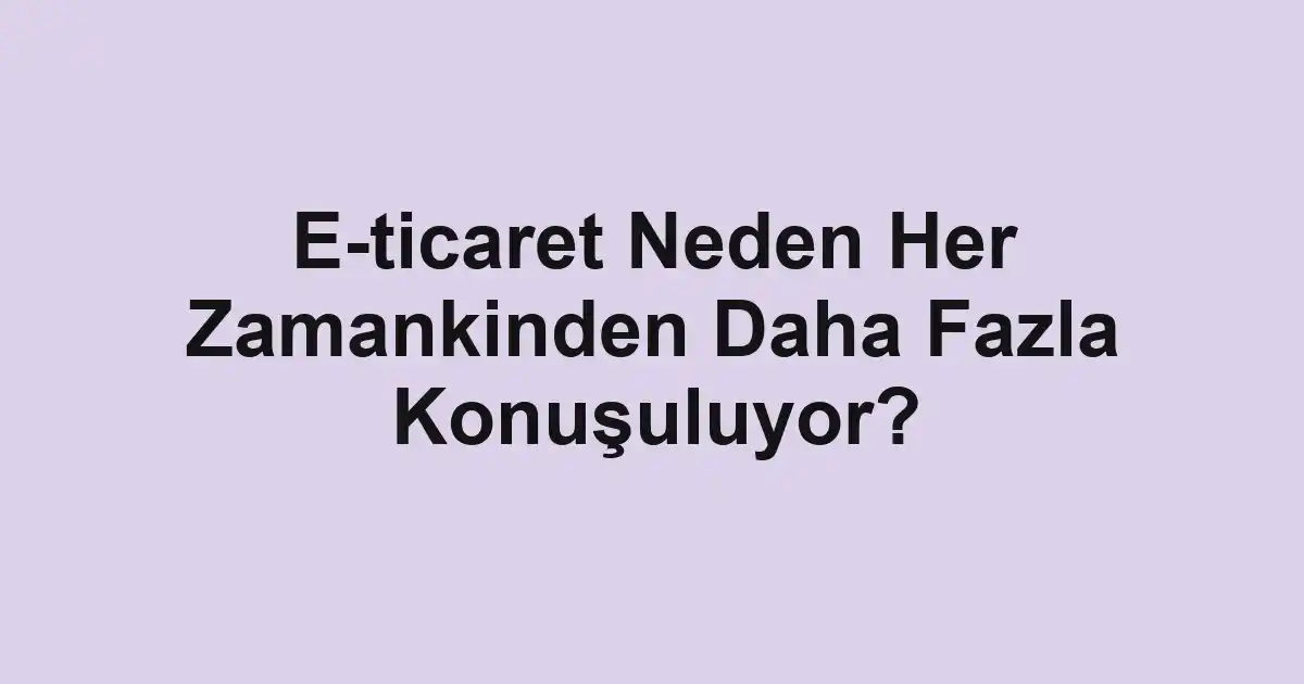 E-ticaret Neden Her Zamankinden Daha Fazla Konuşuluyor?