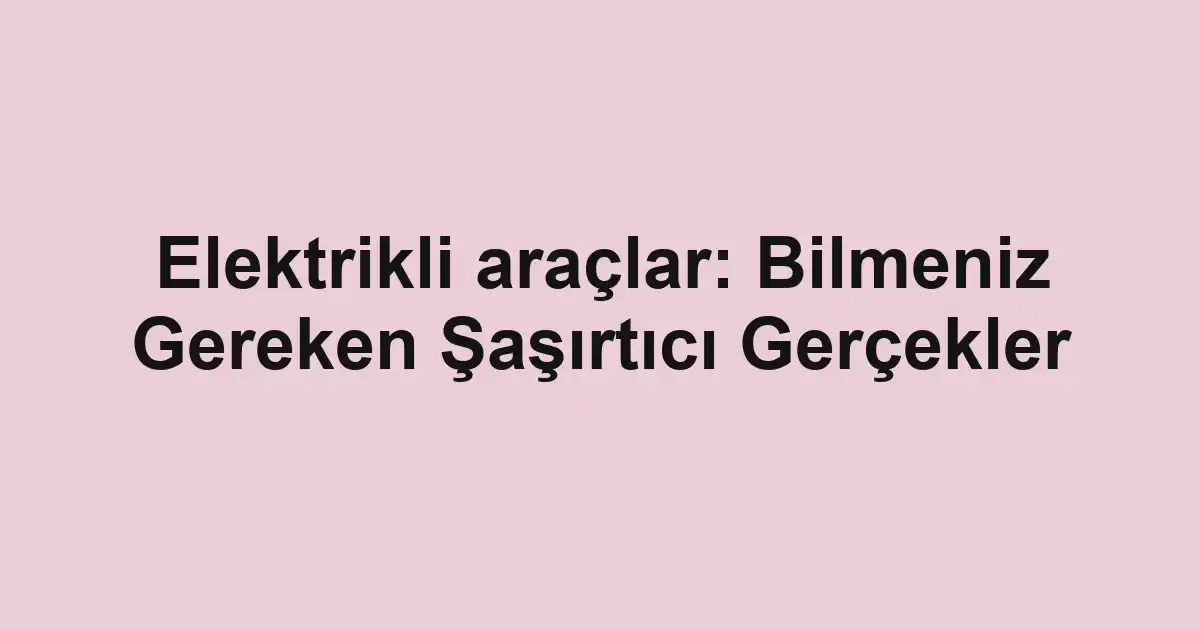 Elektrikli araçlar: Bilmeniz Gereken Şaşırtıcı Gerçekler