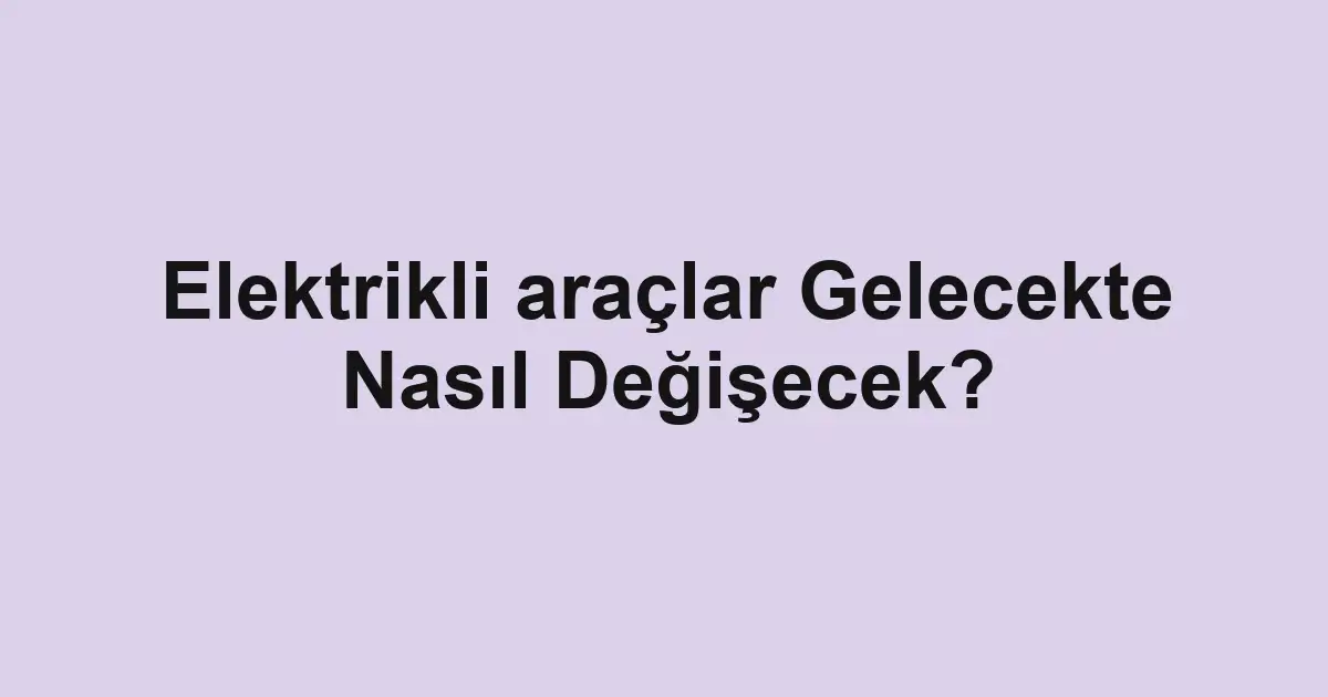 Elektrikli araçlar Gelecekte Nasıl Değişecek?