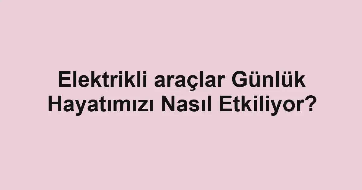 Elektrikli araçlar Günlük Hayatımızı Nasıl Etkiliyor?