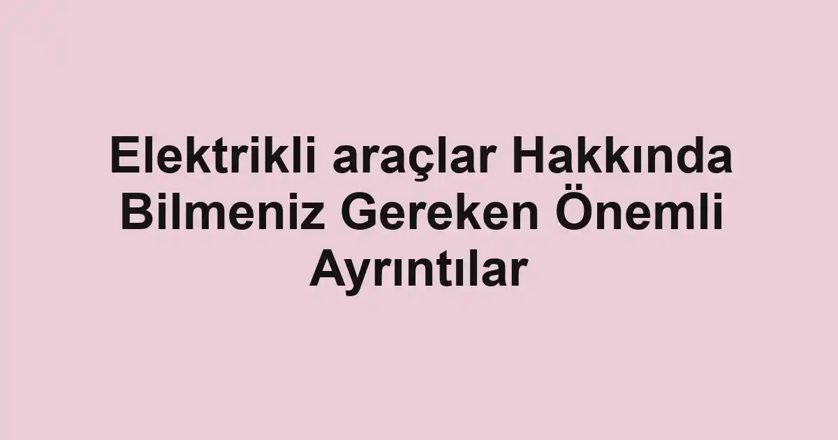 Elektrikli araçlar Hakkında Bilmeniz Gereken Önemli Ayrıntılar