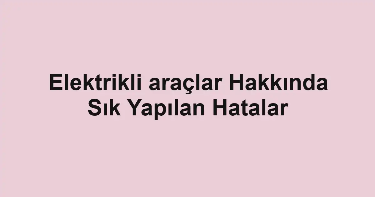 Elektrikli araçlar Hakkında Sık Yapılan Hatalar