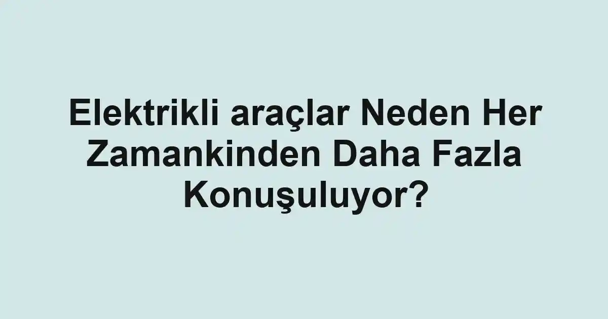 Elektrikli araçlar Neden Her Zamankinden Daha Fazla Konuşuluyor?