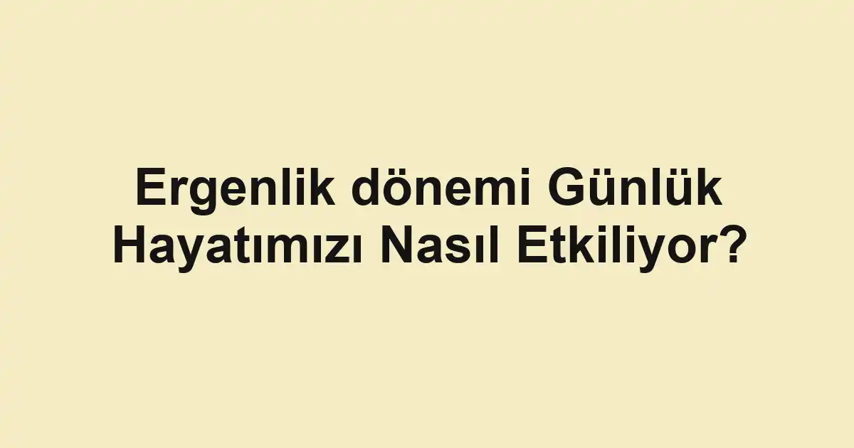 Ergenlik dönemi Günlük Hayatımızı Nasıl Etkiliyor?
