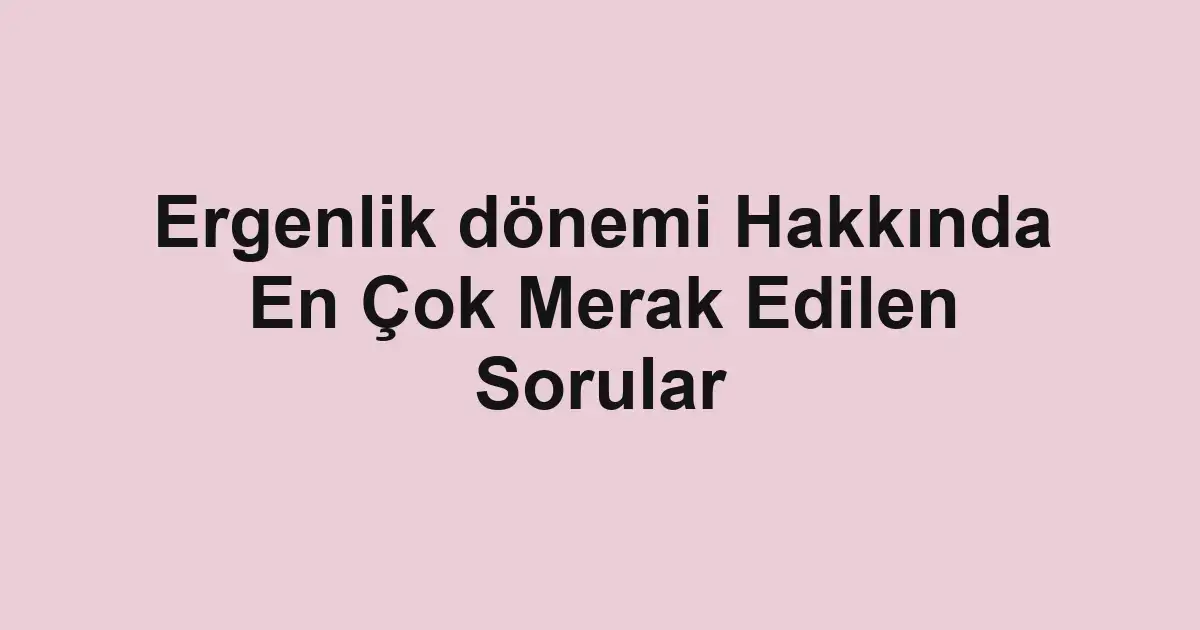 Ergenlik dönemi Hakkında En Çok Merak Edilen Sorular
