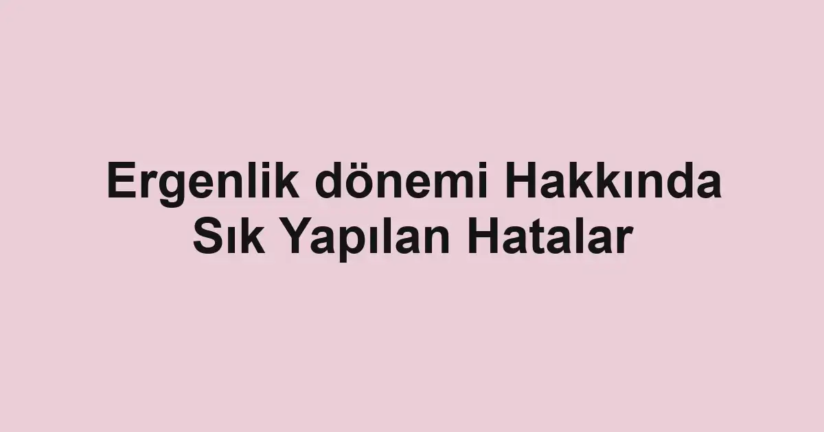 Ergenlik dönemi Hakkında Sık Yapılan Hatalar