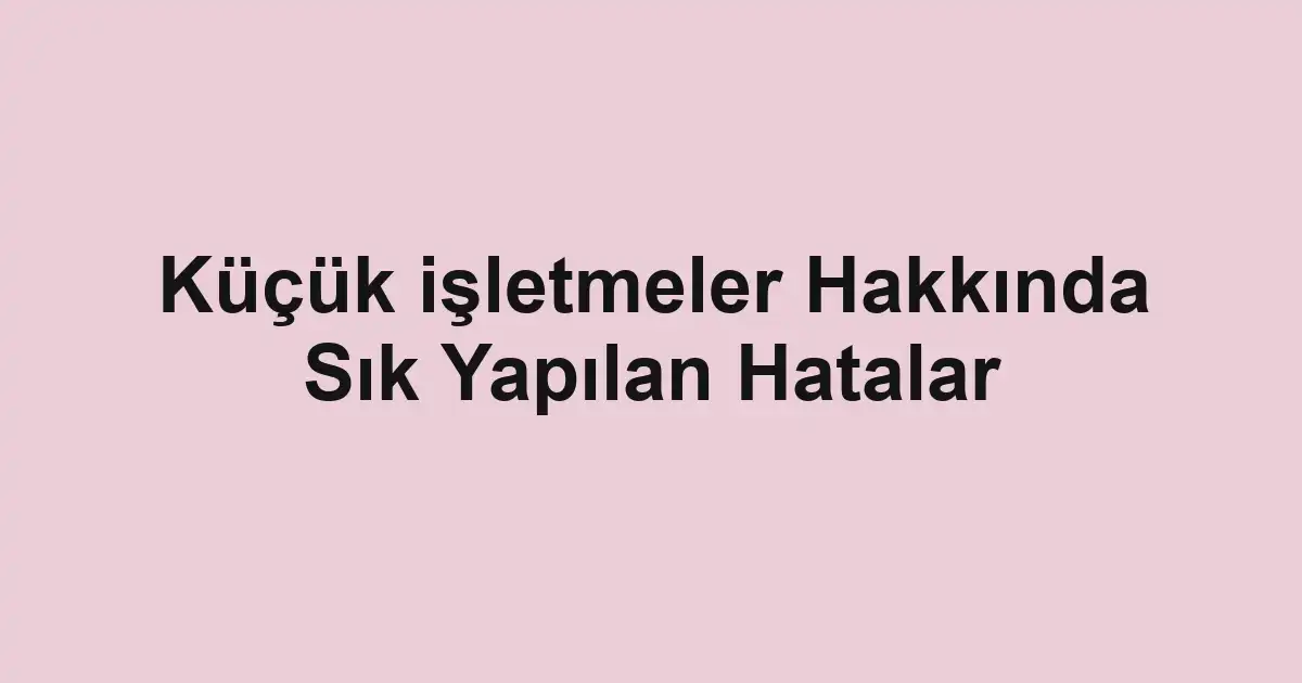 Küçük işletmeler Hakkında Sık Yapılan Hatalar