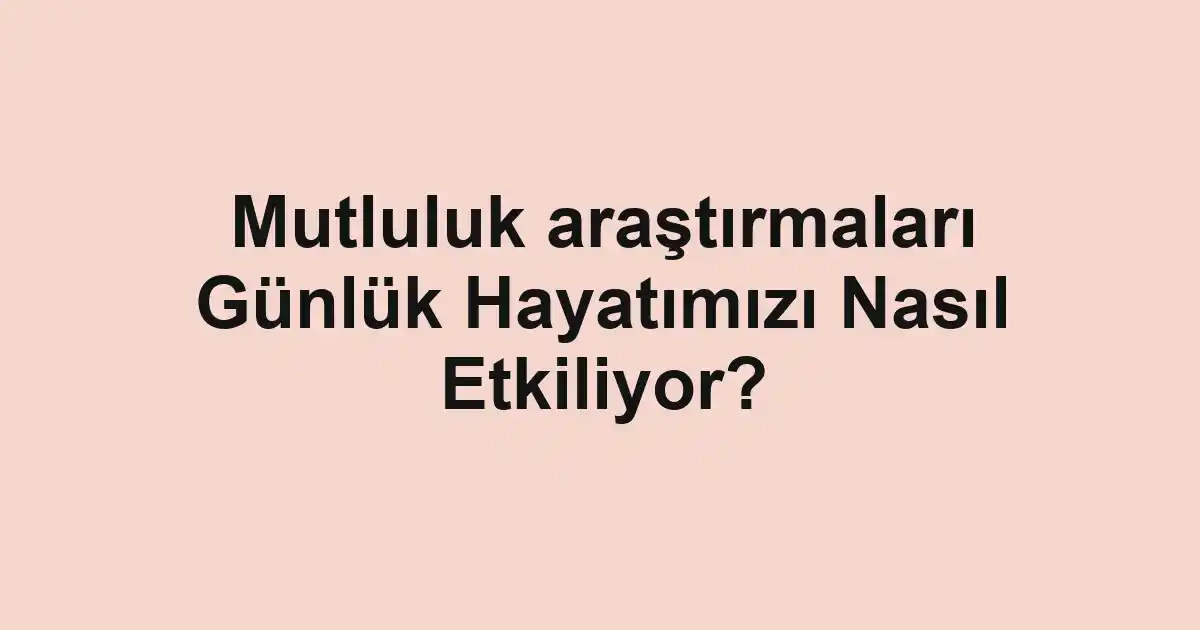 Mutluluk araştırmaları Günlük Hayatımızı Nasıl Etkiliyor?