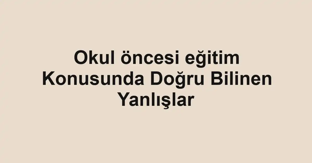 Okul öncesi eğitim Konusunda Doğru Bilinen Yanlışlar