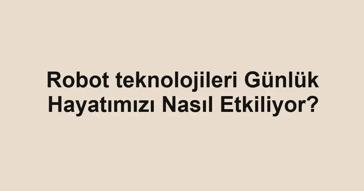Robot teknolojileri Günlük Hayatımızı Nasıl Etkiliyor?