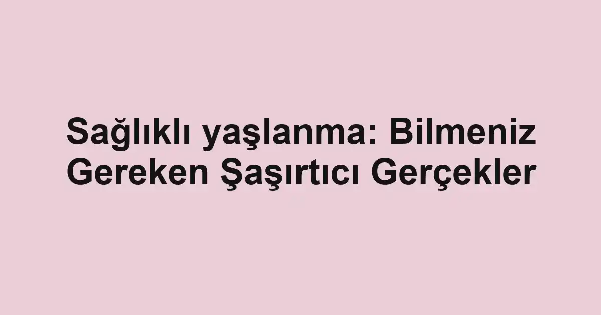 Sağlıklı yaşlanma: Bilmeniz Gereken Şaşırtıcı Gerçekler