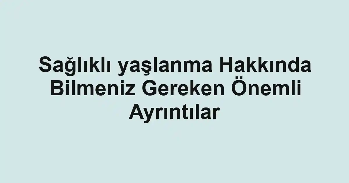 Sağlıklı yaşlanma Hakkında Bilmeniz Gereken Önemli Ayrıntılar