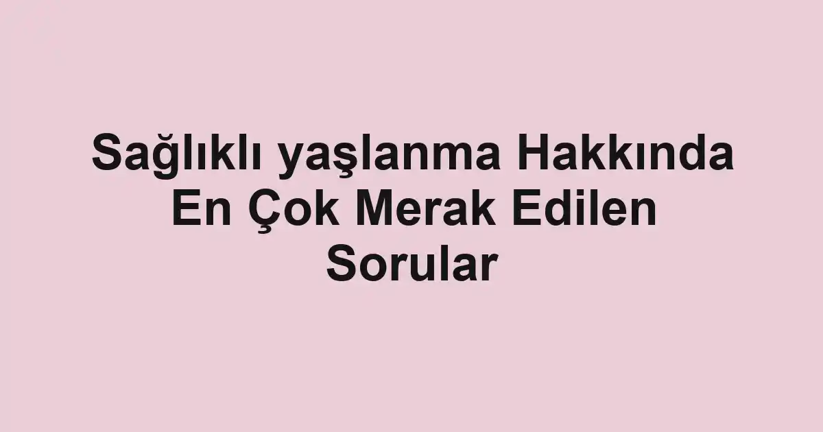 Sağlıklı yaşlanma Hakkında En Çok Merak Edilen Sorular