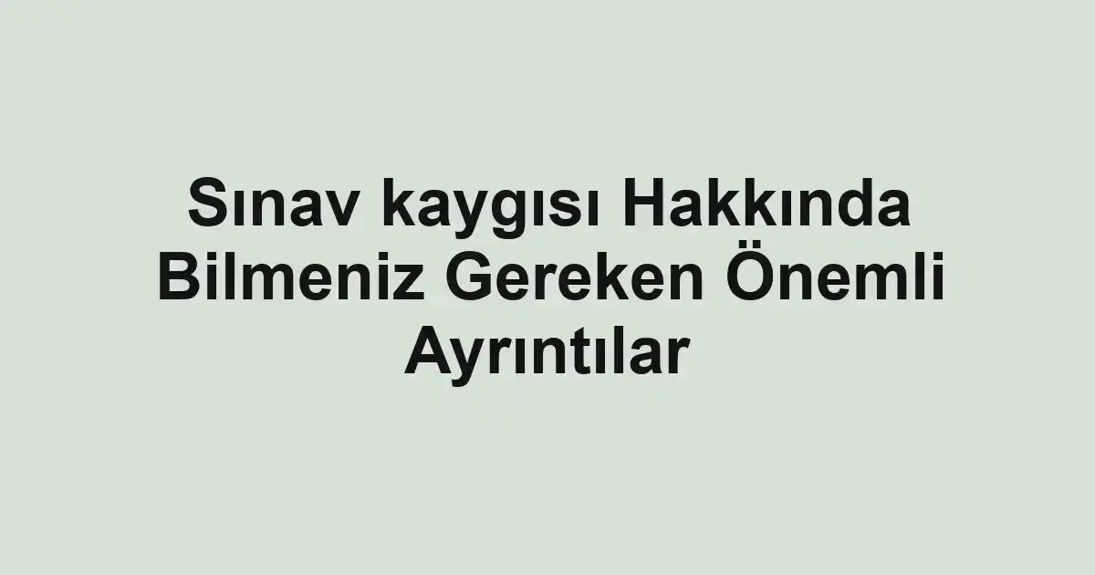 Sınav kaygısı Hakkında Bilmeniz Gereken Önemli Ayrıntılar