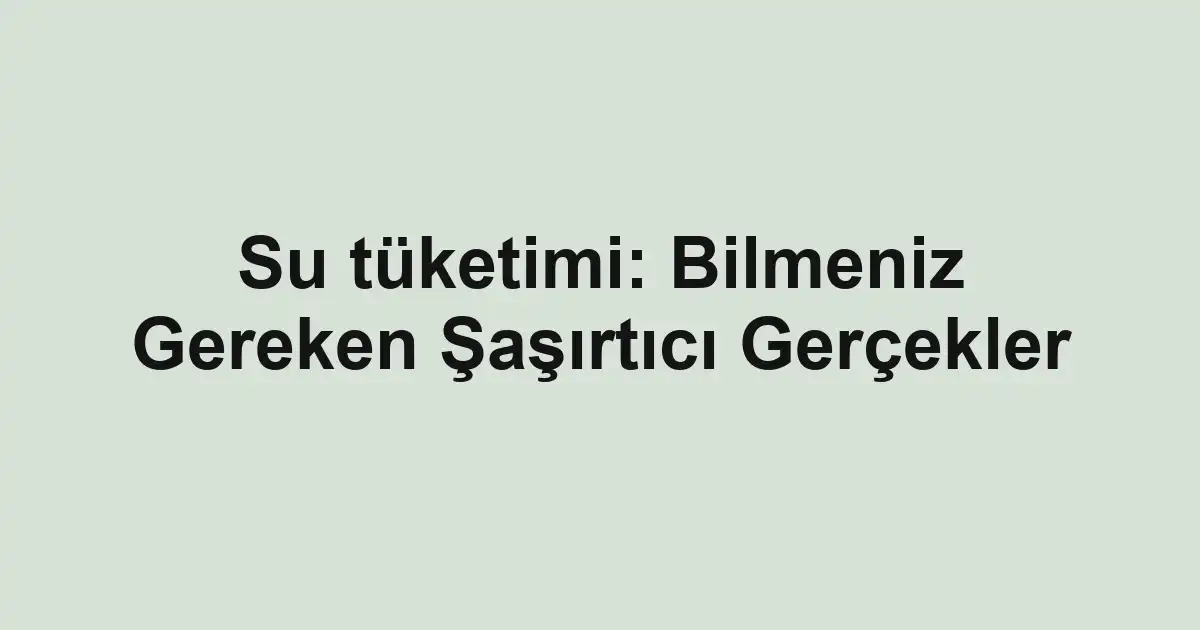 Su tüketimi: Bilmeniz Gereken Şaşırtıcı Gerçekler